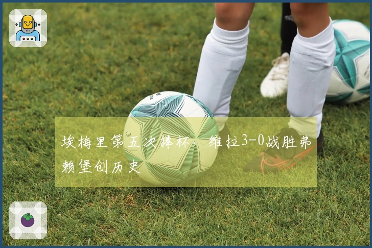 埃梅里第五次捧杯，维拉3-0战胜弗赖堡创历史