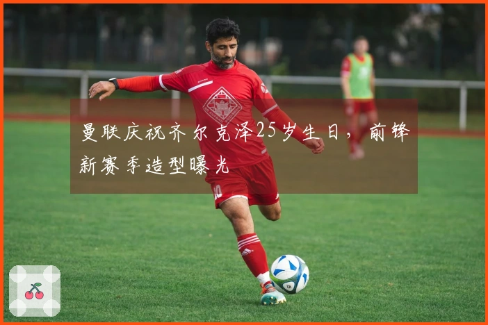 曼联庆祝齐尔克泽25岁生日，前锋新赛季造型曝光