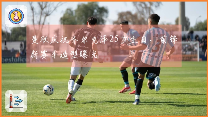 曼联庆祝齐尔克泽25岁生日，前锋新赛季造型曝光